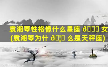 袁湘琴性格像什么星座 💐 女(袁湘琴为什 🦟 么是天秤座)